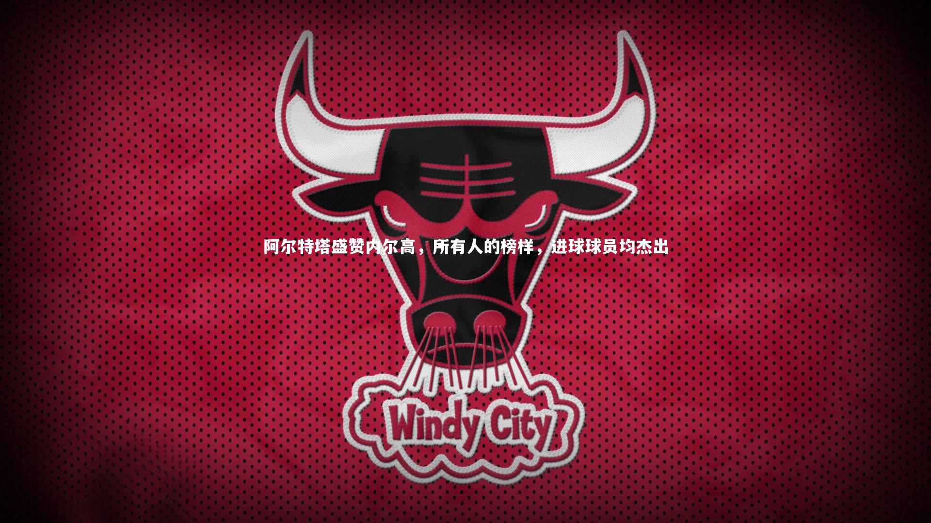 阿尔特塔盛赞内尔高，所有人的榜样，进球球员均杰出